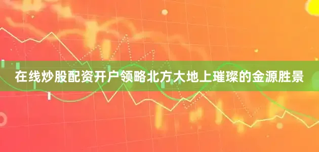在线炒股配资开户领略北方大地上璀璨的金源胜景