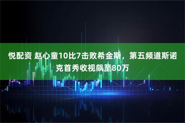 悦配资 赵心童10比7击败希金斯，第五频道斯诺克首秀收视飙至80万
