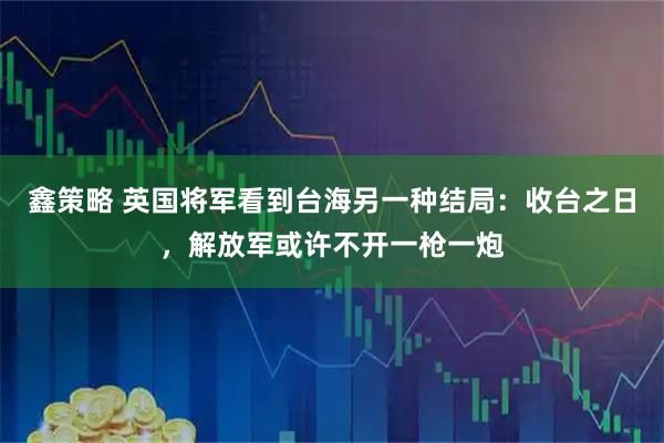 鑫策略 英国将军看到台海另一种结局：收台之日，解放军或许不开一枪一炮
