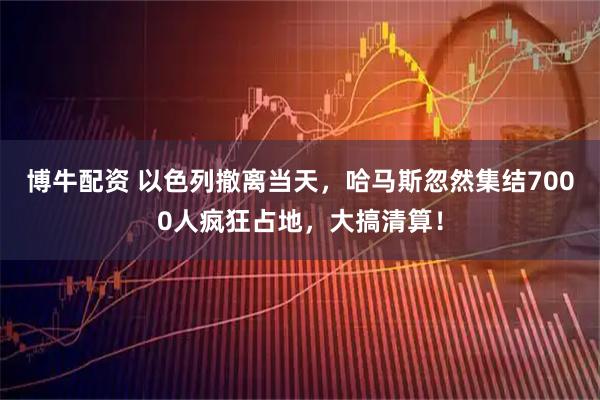 博牛配资 以色列撤离当天，哈马斯忽然集结7000人疯狂占地，大搞清算！