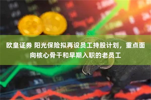 欧皇证券 阳光保险拟再设员工持股计划,重点面向核心骨干和早期入职的老员工