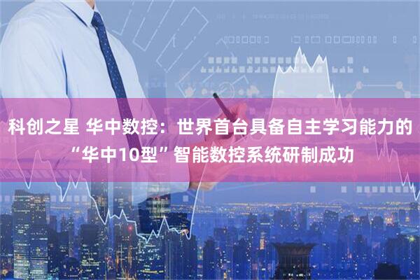 科创之星 华中数控:世界首台具备自主学习能力的“华中10型”智能数控系统研制成功