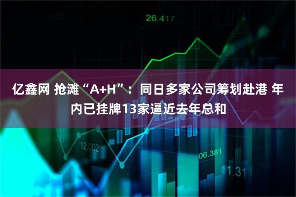亿鑫网 抢滩“A+H”：同日多家公司筹划赴港 年内已挂牌13家逼近去年总和