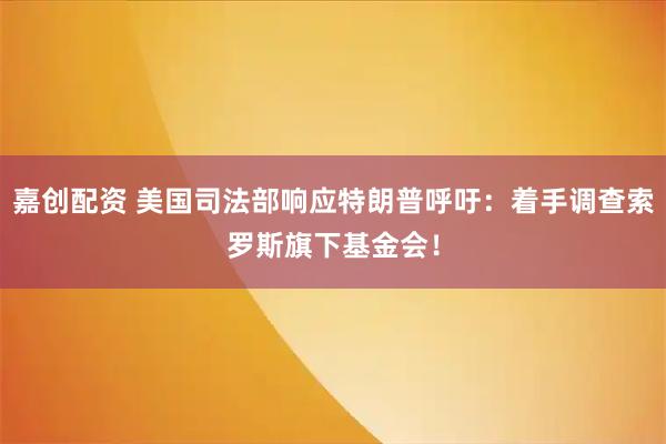嘉创配资 美国司法部响应特朗普呼吁：着手调查索罗斯旗下基金会！