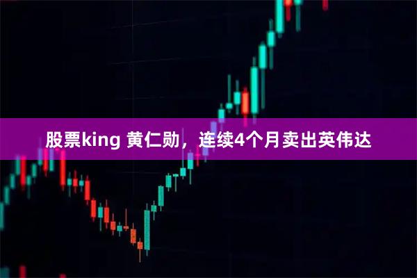 股票king 黄仁勋,连续4个月卖出英伟达