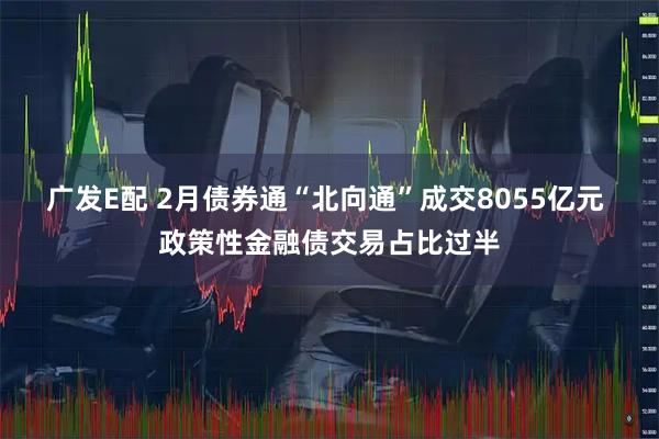 广发E配 2月债券通“北向通”成交8055亿元 政策性金融债交易占比过半