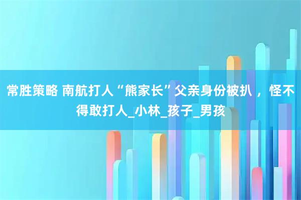 常胜策略 南航打人“熊家长”父亲身份被扒 ，怪不得敢打人_小林_孩子_男孩