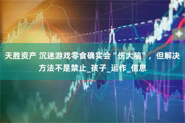天胜资产 沉迷游戏零食确实会“伤大脑”，但解决方法不是禁止_孩子_运作_信息