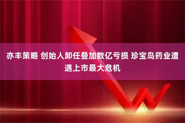 亦丰策略 创始人卸任叠加数亿亏损 珍宝岛药业遭遇上市最大危机