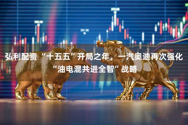 弘利配资 “十五五”开局之年,一汽奥迪再次强化“油电混共进全智”战略