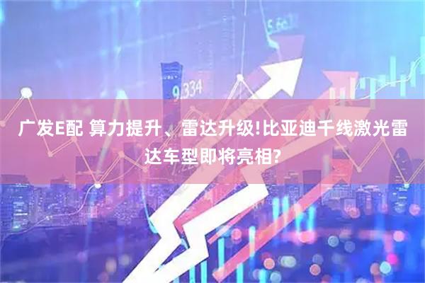 广发E配 算力提升、雷达升级!比亚迪千线激光雷达车型即将亮相?