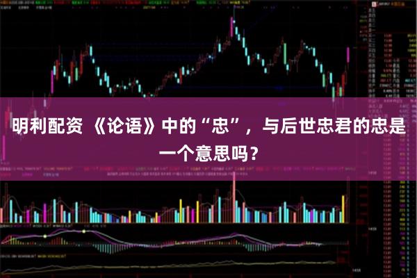 明利配资 《论语》中的“忠”，与后世忠君的忠是一个意思吗？