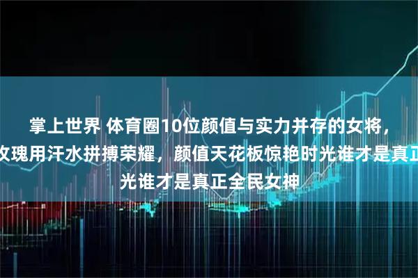 掌上世界 体育圈10位颜值与实力并存的女将，赛场铿锵玫瑰用汗水拼搏荣耀，颜值天花板惊艳时光谁才是真正全民女神