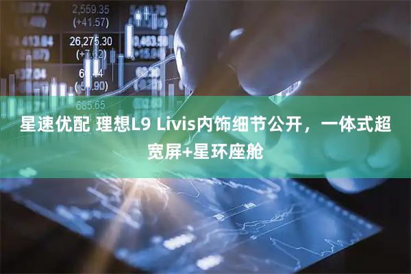 星速优配 理想L9 Livis内饰细节公开，一体式超宽屏+星环座舱