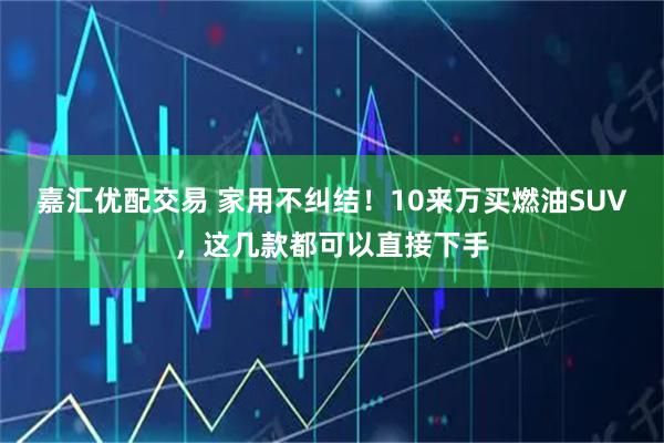 嘉汇优配交易 家用不纠结！10来万买燃油SUV，这几款都可以直接下手