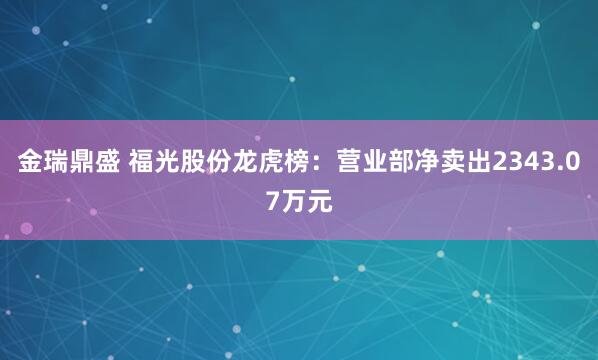金瑞鼎盛 福光股份龙虎榜：营业部净卖出2343.07万元