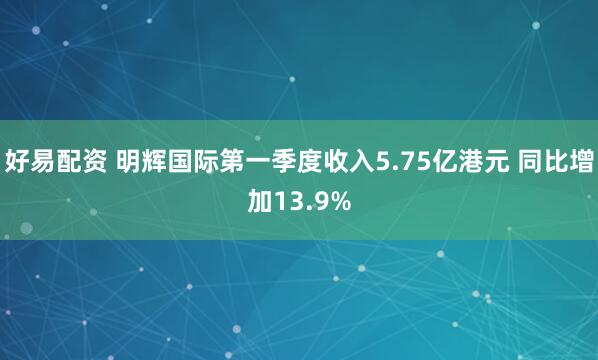 好易配资 明辉国际第一季度收入5.75亿港元 同比增加13.9%