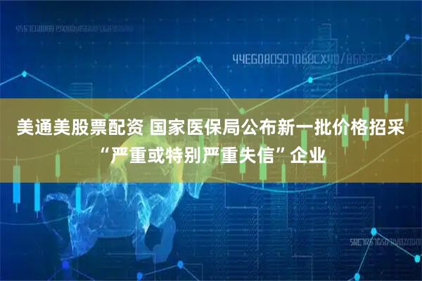 美通美股票配资 国家医保局公布新一批价格招采“严重或特别严重失信”企业