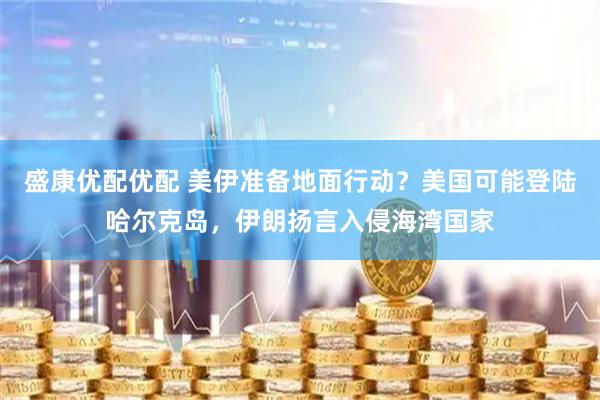 盛康优配优配 美伊准备地面行动？美国可能登陆哈尔克岛，伊朗扬言入侵海湾国家