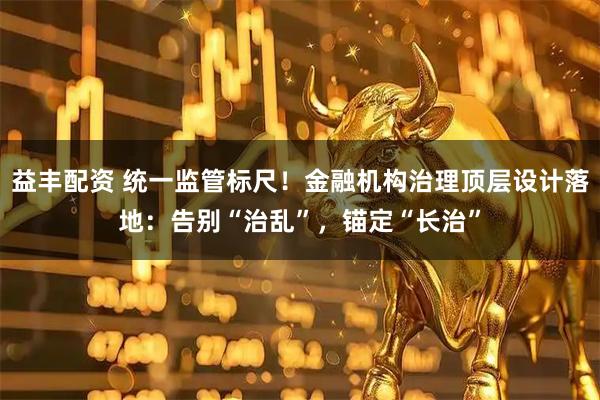益丰配资 统一监管标尺！金融机构治理顶层设计落地：告别“治乱”，锚定“长治”