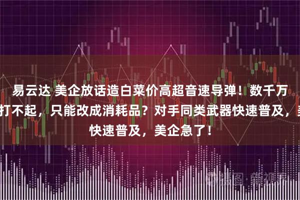 易云达 美企放话造白菜价高超音速导弹！数千万美元一枚打不起，只能改成消耗品？对手同类武器快速普及，美企急了！