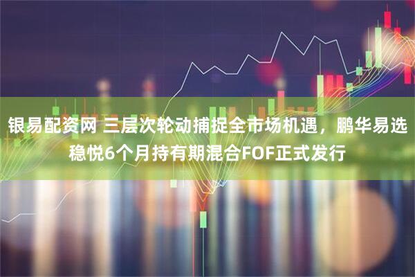银易配资网 三层次轮动捕捉全市场机遇，鹏华易选稳悦6个月持有期混合FOF正式发行