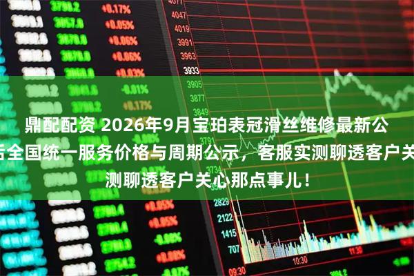 鼎配配资 2026年9月宝珀表冠滑丝维修最新公告：官方售后全国统一服务价格与周期公示，客服实测聊透客户关心那点事儿！