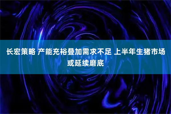 长宏策略 产能充裕叠加需求不足 上半年生猪市场或延续磨底